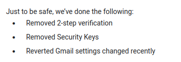 "Just to be safe, we've done the following: Removed 2-step verification, Removed Security Keys, Reverted Gmail settings changed recently"